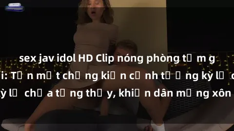 sex jav idol HD Clip nóng phòng tắm gây sốt mạng xã hội: Tận mắt chứng kiến cảnh tượng kỳ lạ chưa từng thấy, khiến dân mạng xôn xao không ngớt!