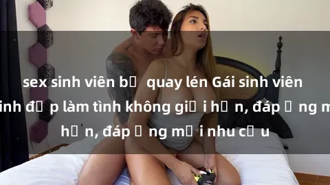 sex sinh viên bị quay lén Gái sinh viên trẻ trung, xinh đẹp làm tình không giới hạn, đáp ứng mọi nhu cầu