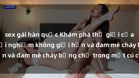 sex gái hàn quốc Khám phá thế giới của sex trực tuyến: Trải nghiệm không giới hạn và đam mê cháy bỏng chỉ trong một cú click!