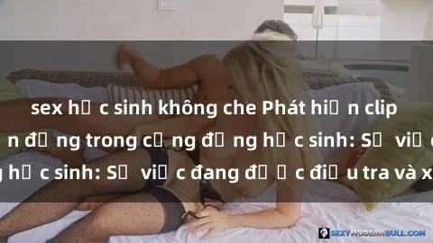 sex học sinh không che Phát hiện clip sex nữ sinh gây chấn động trong cộng đồng học sinh: Sự việc đang được điều tra và xử lý