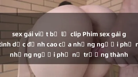 sex gái việt bị lộ clip Phim sex gái già: Trải nghiệm tình dục đỉnh cao của những người phụ nữ trưởng thành
