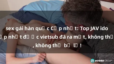 sex gái hàn quốc Cập nhật: Top JAV idol xinh đẹp nhất được vietsub đã ra mắt, không thể bỏ lỡ!