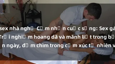 sex nhà nghỉ Cảm nhận cuộc sống: Sex gái Việt ngoài trời - Trải nghiệm hoang dã và mãnh liệt trong bản ngày, đắm chìm trong cảm xúc tự nhiên và sự giao thoa tình yêu.