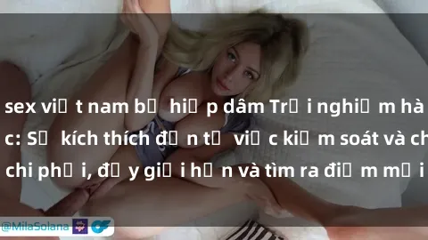 sex việt nam bị hiếp dâm Trải nghiệm hành vi sex trói buộc: Sự kích thích đến từ việc kiểm soát và chi phối, đẩy giới hạn và tìm ra điểm mới của niềm hứng thú.