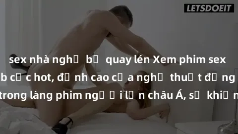 sex nhà nghỉ bị quay lén Xem phim sex Trung Quốc vietsub cực hot, đỉnh cao của nghệ thuật đồng tính trong làng phim người lớn châu Á, sẽ khiến bạn mãn nhãn không thôi.
