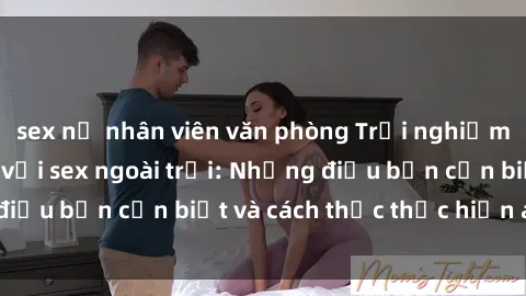 sex nữ nhân viên văn phòng Trải nghiệm cảm giác mới lạ với sex ngoài trời: Những điều bạn cần biết và cách thức thực hiện an toàn
