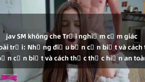 jav SM không che Trải nghiệm cảm giác mới lạ với sex ngoài trời: Những điều bạn cần biết và cách thức thực hiện an toàn