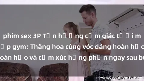 phim sex 3P Tận hưởng cảm giác tươi mới với sex phòng tập gym: Thăng hoa cùng vóc dáng hoàn hảo và cảm xúc hưng phấn ngay sau buổi tập luyện!