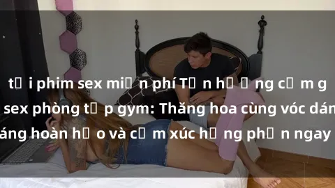 tải phim sex miễn phí Tận hưởng cảm giác tươi mới với sex phòng tập gym: Thăng hoa cùng vóc dáng hoàn hảo và cảm xúc hưng phấn ngay sau buổi tập luyện!
