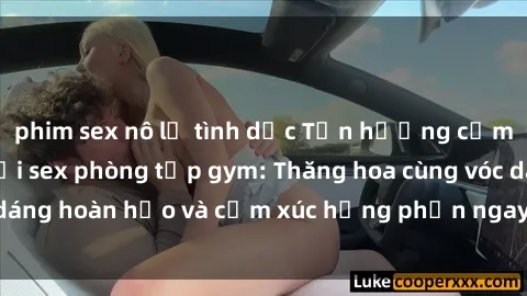 phim sex nô lệ tình dục Tận hưởng cảm giác tươi mới với sex phòng tập gym: Thăng hoa cùng vóc dáng hoàn hảo và cảm xúc hưng phấn ngay sau buổi tập luyện!