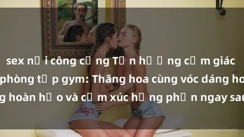 sex nơi công cộng Tận hưởng cảm giác tươi mới với sex phòng tập gym: Thăng hoa cùng vóc dáng hoàn hảo và cảm xúc hưng phấn ngay sau buổi tập luyện!