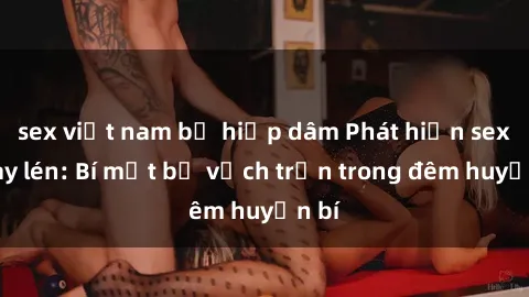 sex việt nam bị hiếp dâm Phát hiện sex quay lén: Bí mật bị vạch trần trong đêm huyền bí