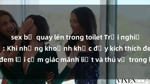 sex bị quay lén trong toilet Trải nghiệm sex phòng thay đồ: Khi những khoảnh khắc đầy kích thích đem lại cảm giác mãnh liệt và thú vị trong không gian hẹp hòi.