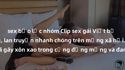 sex bạo lực nhóm Clip sex gái Việt bị lộ gây chấn động, lan truyền nhanh chóng trên mạng xã hội. Sự việc đã gây xôn xao trong cộng đồng mạng và đang được công an điều tra làm rõ.