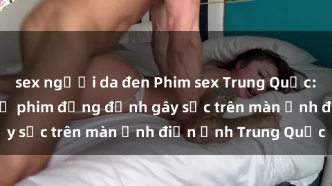 sex người da đen Phim sex Trung Quốc: Nghi vấn về các bộ phim đỏng đảnh gây sốc trên màn ảnh điện ảnh Trung Quốc