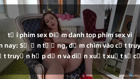 tải phim sex Điểm danh top phim sex vietsub hot nhất hiện nay: Số ấn tượng, đắm chìm vào cốt truyện hấp dẫn và diễn xuất xuất sắcủa các diễn viên.