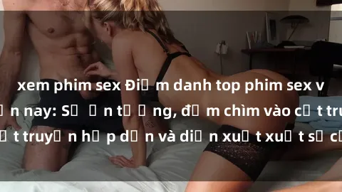xem phim sex Điểm danh top phim sex vietsub hot nhất hiện nay: Số ấn tượng, đắm chìm vào cốt truyện hấp dẫn và diễn xuất xuất sắcủa các diễn viên.
