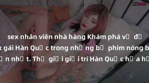 sex nhân viên nhà hàng Khám phá vẻ đẹp quyến rũ của sex gái Hàn Quốc trong những bộ phim nóng bỏng và hấp dẫn nhất. Thế giới giải trí Hàn Quốc hứa hẹn sẽ là nơi đem lại những trải nghiệm đầy kích thíc