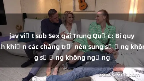 jav việt sub Sex gái Trung Quốc: Bí quyết làm tình khiến các chàng trở nên sung sướng không ngừng