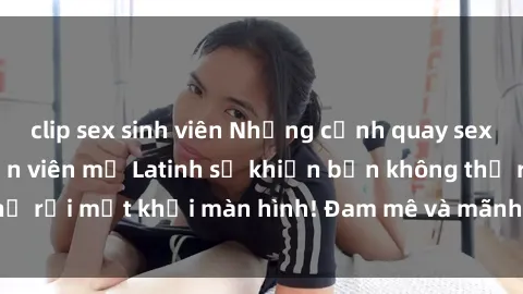 clip sex sinh viên Những cảnh quay sex nóng bỏng với diễn viên mỹ Latinh sẽ khiến bạn không thể rời mắt khỏi màn hình! Đam mê và mãnh liệt, đầy cuốn hút!