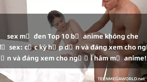 sex mỹ đen Top 10 bộ anime không che nổi tiếng về chủ đề sex: cực kỳ hấp dẫn và đáng xem cho người hâm mộ anime!