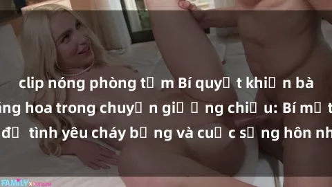 clip nóng phòng tắm Bí quyết khiến bà mẹ Việt Nam thăng hoa trong chuyện giường chiếu: Bí mật để tình yêu cháy bỏng và cuộc sống hôn nhân thêm sung sướng.