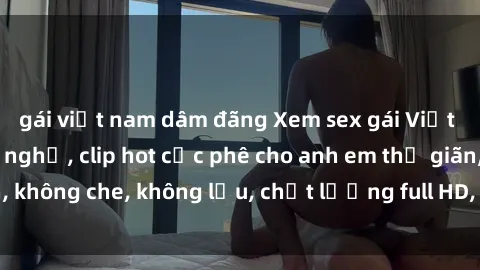 gái việt nam dâm đãng Xem sex gái Việt không che tại nhà nghỉ, clip hot cực phê cho anh em thư giãn, không che, không lậu, chất lượng full HD, không che, mới nhất.