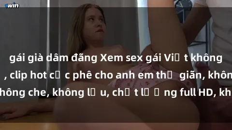 gái già dâm đãng Xem sex gái Việt không che tại nhà nghỉ, clip hot cực phê cho anh em thư giãn, không che, không lậu, chất lượng full HD, không che, mới nhất.