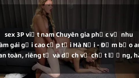 sex 3P việt nam Chuyên gia phục vụ nhu cầu sex gái Việt làm gái gọi cao cấp tại Hà Nội - Đảm bảo an toàn, riêng tư và dịch vụ chất lượng, hãy trải nghiệm ngay!