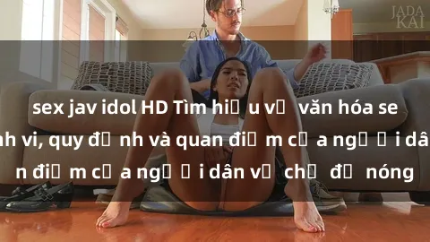 sex jav idol HD Tìm hiểu về văn hóa sex ở Việt Nam: Hành vi, quy định và quan điểm của người dân về chủ đề nóng