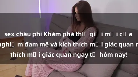 sex châu phi Khám phá thế giới mới của sex online: trải nghiệm đam mê và kích thích mọi giác quan ngay từ hôm nay!