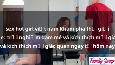 sex hot girl việt nam Khám phá thế giới mới của sex online: trải nghiệm đam mê và kích thích mọi giác quan ngay từ hôm nay!