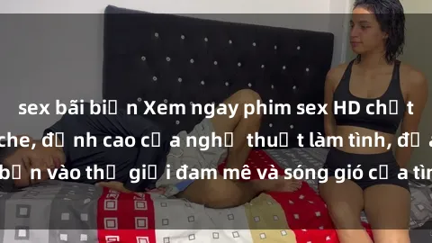 sex bãi biển Xem ngay phim sex HD chất lượng cao không che, đỉnh cao của nghệ thuật làm tình, đưa bạn vào thế giới đam mê và sóng gió của tình yêu không giới hạn.