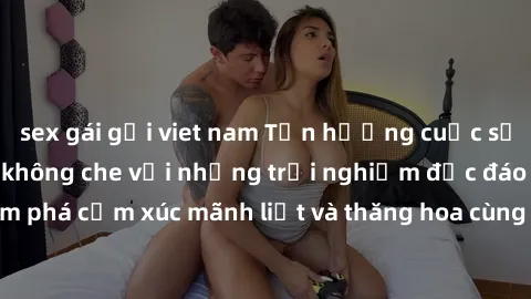sex gái gọi viet nam Tận hưởng cuộc sống tình dục online không che với những trải nghiệm độc đáo và mới lạ. Khám phá cảm xúc mãnh liệt và thăng hoa cùng đối tác tại các trang web chuyên nghiệp.
