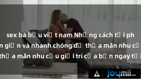 sex bà bầu việt nam Những cách tải phim sex về máy đơn giản và nhanh chóng để thỏa mãn nhu cầu giải trí của bạn ngay tại nhà