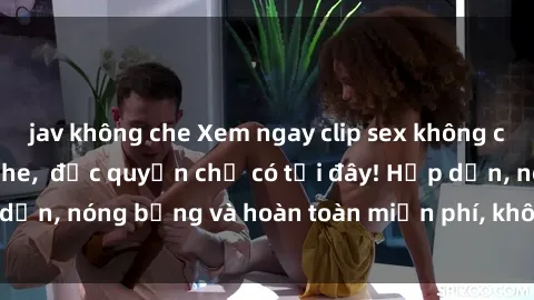 jav không che Xem ngay clip sex không che cực hot, không che,  độc quyền chỉ có tại đây! Hấp dẫn, nóng bỏng và hoàn toàn miễn phí, không thể bỏ qua!