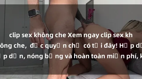 clip sex không che Xem ngay clip sex không che cực hot, không che,  độc quyền chỉ có tại đây! Hấp dẫn, nóng bỏng và hoàn toàn miễn phí, không thể bỏ qua!