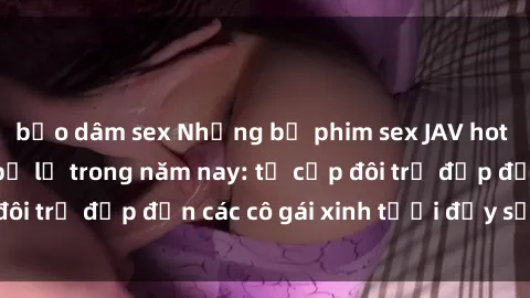 bạo dâm sex Những bộ phim sex JAV hot nhất không thể bỏ lỡ trong năm nay: từ cặp đôi trẻ đẹp đến các cô gái xinh tươi đầy sức hút.