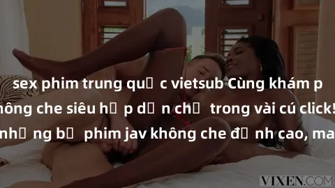 sex phim trung quốc vietsub Cùng khám phá thế giới jav không che siêu hấp dẫn chỉ trong vài cú click! Đắm chìm trong những bộ phim jav không che đỉnh cao, mang lại trải nghiệm thú vị và đầy kích thích