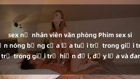 sex nữ nhân viên văn phòng Phim sex sinh viên: Câu chuyện nóng bỏng của lứa tuổi trẻ trong giới trẻ hiện đại, đầy lửa và đam mê