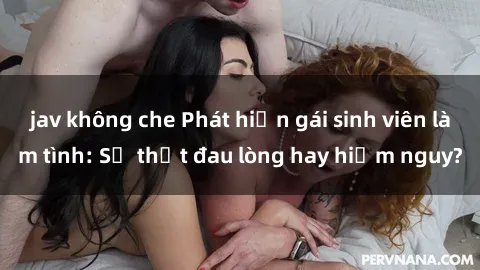 jav không che Phát hiện gái sinh viên làm tình: Sự thật đau lòng hay hiểm nguy?