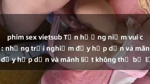 phim sex vietsub Tận hưởng niềm vui của sex với gái trẻ: những trải nghiệm đầy hấp dẫn và mãnh liệt không thể bỏ lỡ