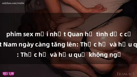 phim sex mới nhất Quan hệ tình dục của nữ sinh Việt Nam ngày càng tăng lên: Thực hư và hậu quả không ngờ