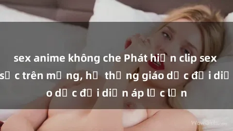 sex anime không che Phát hiện clip sex nữ sinh gây sốc trên mạng, hệ thống giáo dục đối diện áp lực lớn