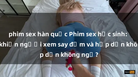 phim sex hàn quốc Phim sex học sinh: Điều gì khiến người xem say đắm và hấp dẫn không ngờ?