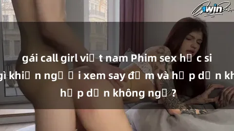 gái call girl việt nam Phim sex học sinh: Điều gì khiến người xem say đắm và hấp dẫn không ngờ?