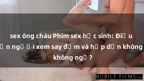 sex ông cháu Phim sex học sinh: Điều gì khiến người xem say đắm và hấp dẫn không ngờ?