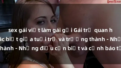 sex gái việt làm gái gọi Gái trẻ quan hệ: Mối quan hệ khác biệt giữa tuổi trẻ và trưởng thành - Những điều cần biết và cảnh báo từ chuyên gia