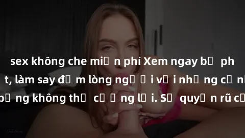 sex không che miễn phí Xem ngay bộ phim sex milf hot nhất, làm say đắm lòng người với những cảnh nóng bỏng không thể cưỡng lại. Sự quyến rũ của MILF sẽ khiến bạn mãnh liệt!