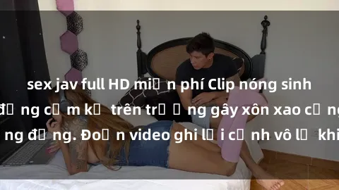 sex jav full HD miễn phí Clip nóng sinh viên gây sốc: Hành động cấm kỵ trên trường gây xôn xao cộng đồng. Đoạn video ghi lại cảnh vô lễ khiến dư luận bức xúc.